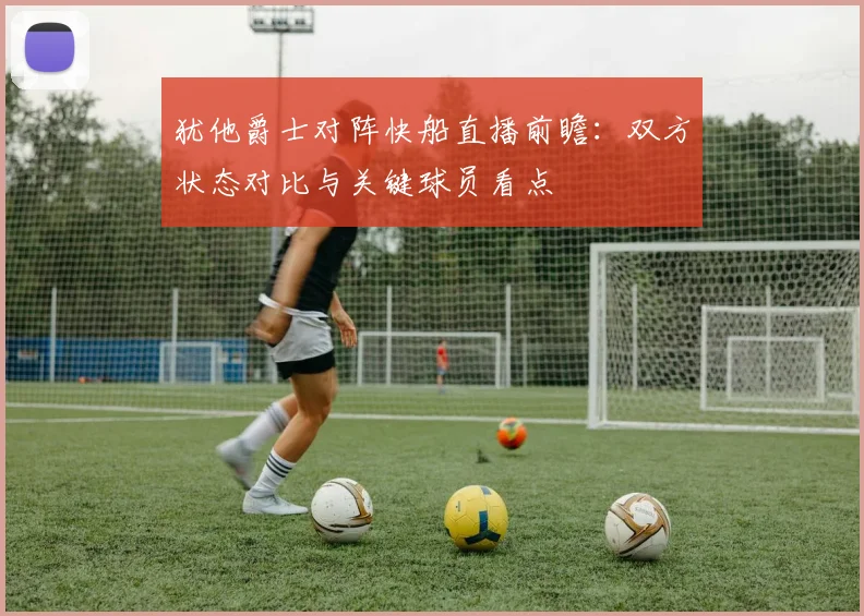 犹他爵士对阵快船直播前瞻:双方状态对比与关键球员看点