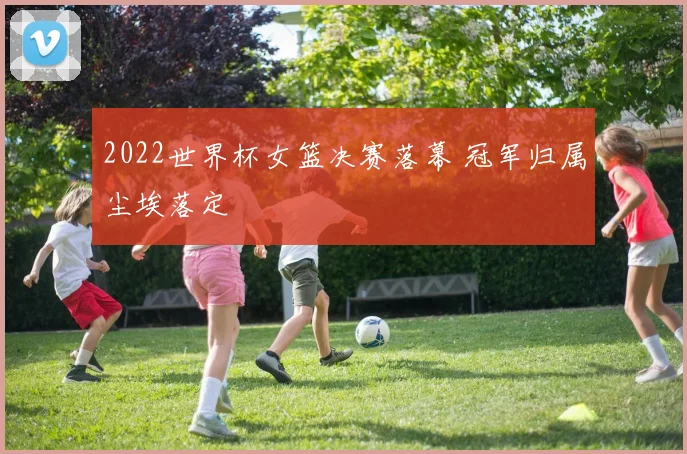 2022世界杯女篮决赛落幕 冠军归属尘埃落定