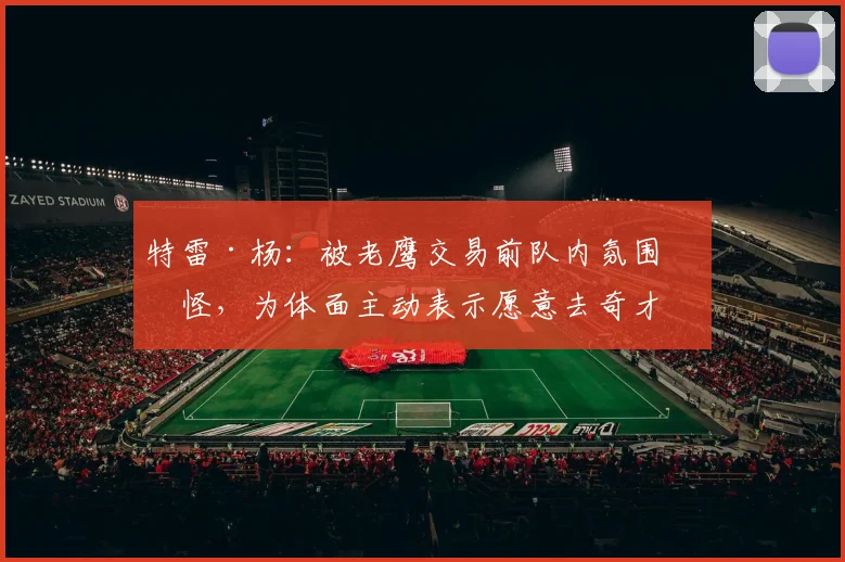 特雷·杨:被老鹰交易前队内氛围很怪,为体面主动表示愿意去奇才