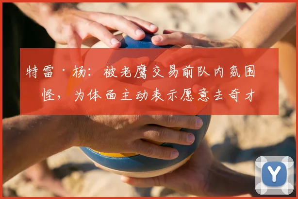 特雷·杨:被老鹰交易前队内氛围很怪,为体面主动表示愿意去奇才