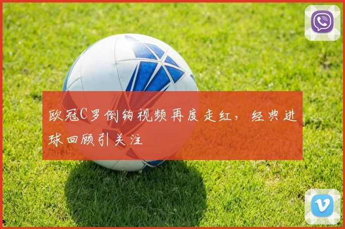 欧冠C罗倒钩视频再度走红,经典进球回顾引关注