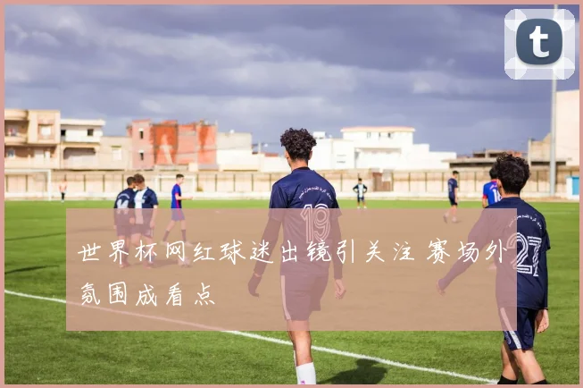 世界杯网红球迷出镜引关注 赛场外氛围成看点