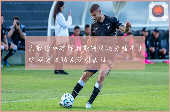 瓦勒伦加对阵利勒斯特比分结果出炉 双方攻防表现引关注
