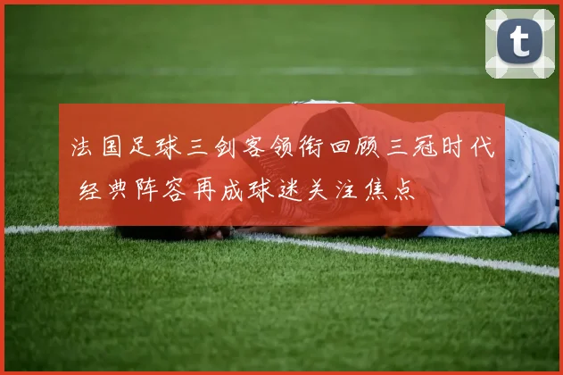 法国足球三剑客领衔回顾三冠时代 经典阵容再成球迷关注焦点