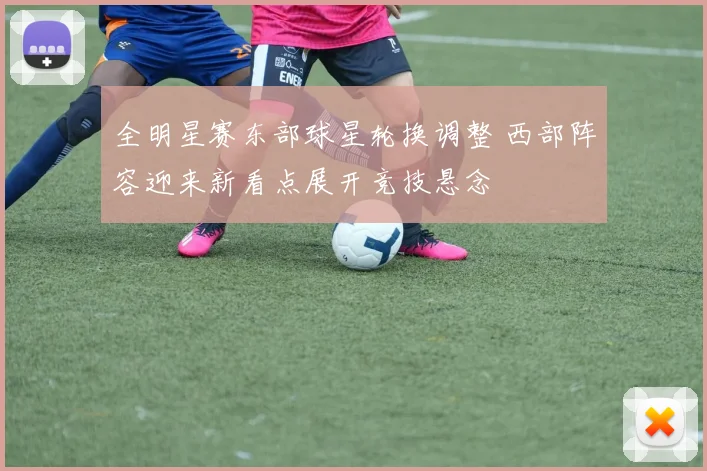 全明星赛东部球星轮换调整 西部阵容迎来新看点展开竞技悬念