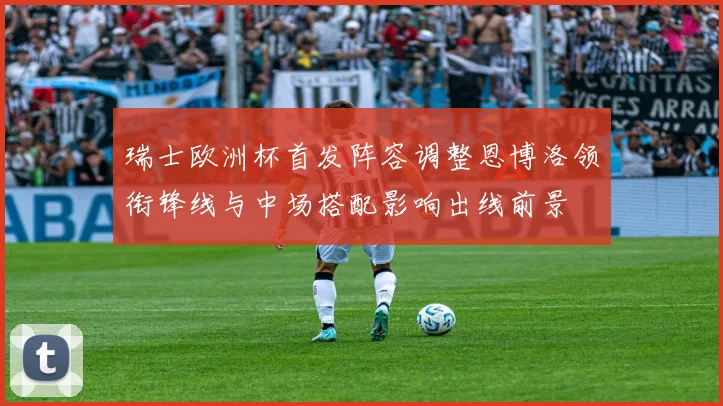 瑞士欧洲杯首发阵容调整恩博洛领衔锋线与中场搭配影响出线前景