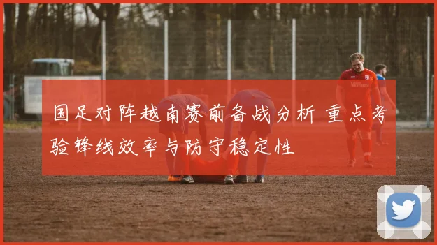 国足对阵越南赛前备战分析 重点考验锋线效率与防守稳定性