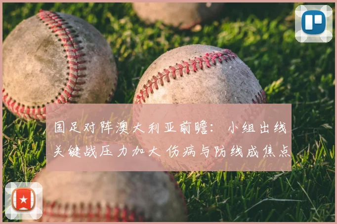 国足对阵澳大利亚前瞻：小组出线关键战压力加大 伤病与防线成焦点