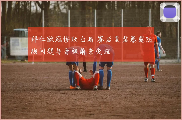 拜仁欧冠惨败出局 赛后复盘暴露防线问题与晋级前景受挫