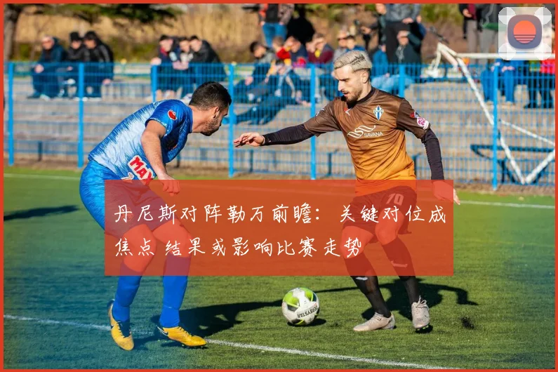 丹尼斯对阵勒万前瞻：关键对位成焦点 结果或影响比赛走势