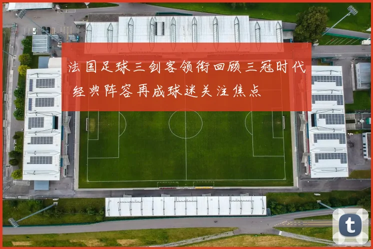 法国足球三剑客领衔回顾三冠时代 经典阵容再成球迷关注焦点