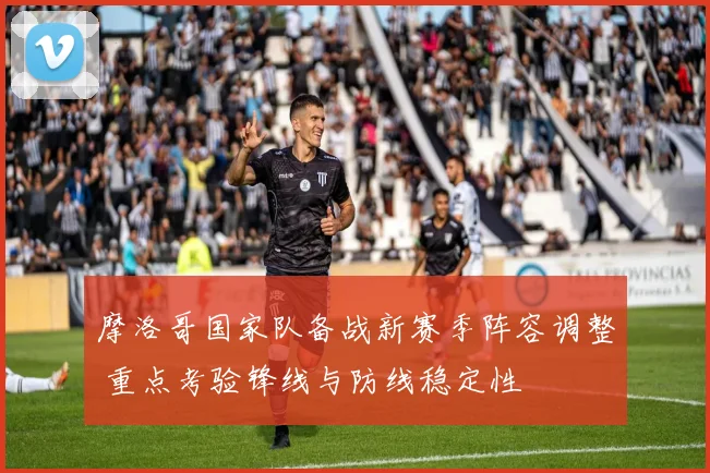摩洛哥国家队备战新赛季阵容调整 重点考验锋线与防线稳定性