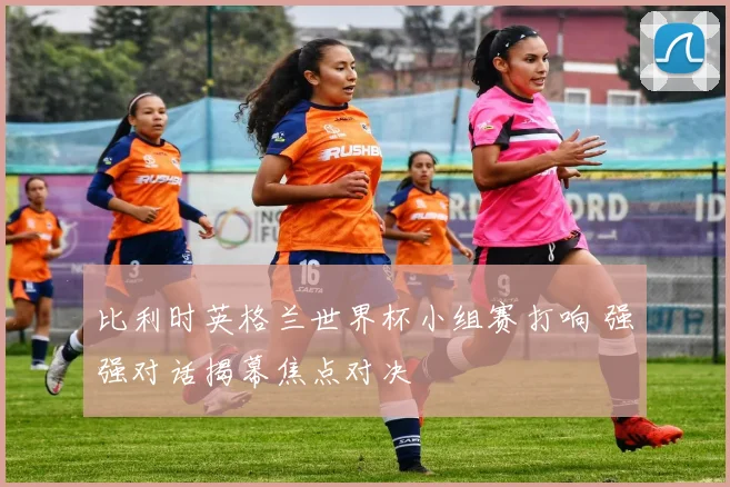 比利时英格兰世界杯小组赛打响 强强对话揭幕焦点对决