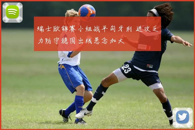 瑞士欧锦赛小组战平匈牙利 进攻乏力防守稳固出线悬念加大