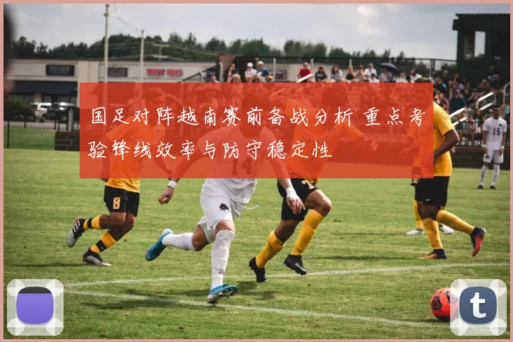 国足对阵越南赛前备战分析 重点考验锋线效率与防守稳定性