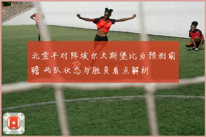 北雪平对阵埃尔夫斯堡比分预测前瞻 两队状态与胜负看点解析