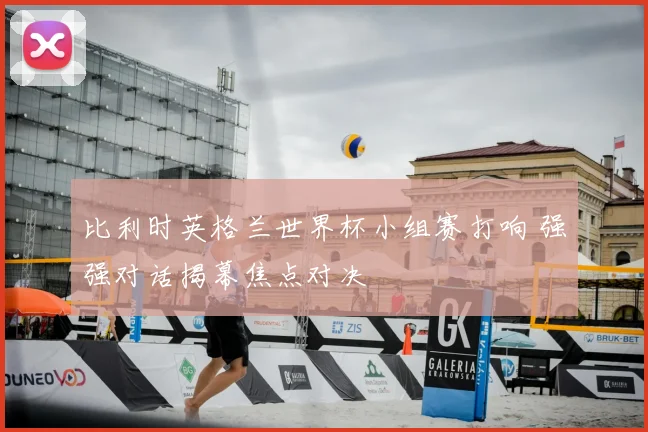 比利时英格兰世界杯小组赛打响 强强对话揭幕焦点对决