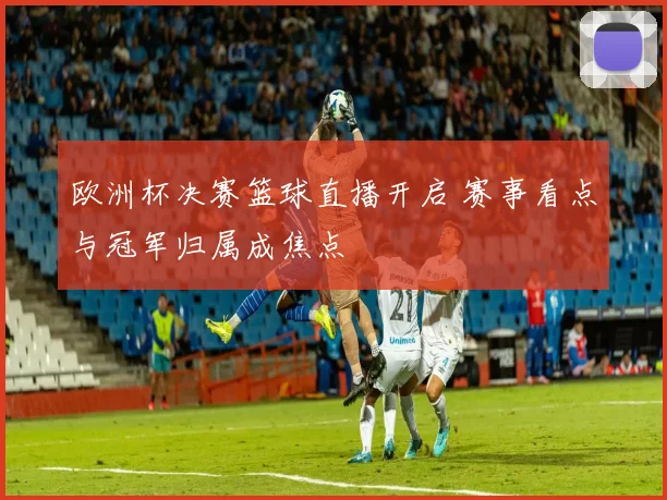 欧洲杯决赛篮球直播开启 赛事看点与冠军归属成焦点