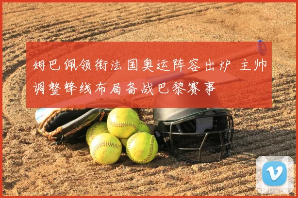 姆巴佩领衔法国奥运阵容出炉 主帅调整锋线布局备战巴黎赛事
